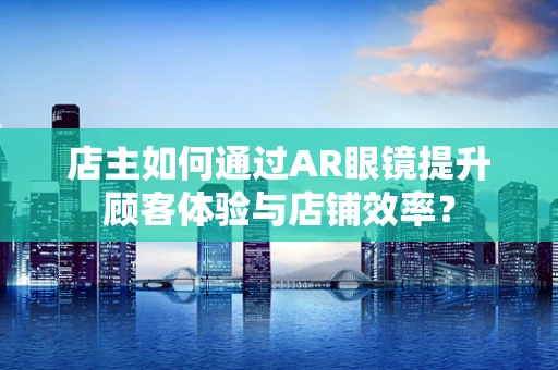 店主如何通过AR眼镜提升顾客体验与店铺效率？