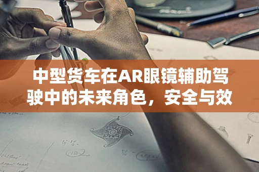 中型货车在AR眼镜辅助驾驶中的未来角色，安全与效率的双重提升？