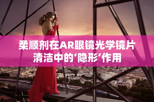 柔顺剂在AR眼镜光学镜片清洁中的‘隐形’作用