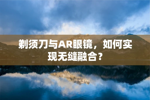 剃须刀与AR眼镜，如何实现无缝融合？