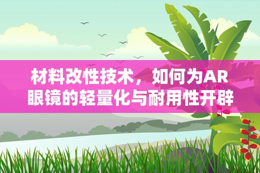 材料改性技术，如何为AR眼镜的轻量化与耐用性开辟新路径？