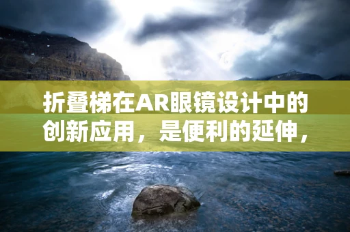 折叠梯在AR眼镜设计中的创新应用，是便利的延伸，还是技术上的鸡肋？