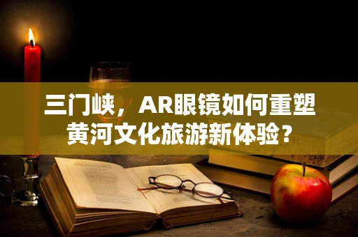 三门峡，AR眼镜如何重塑黄河文化旅游新体验？