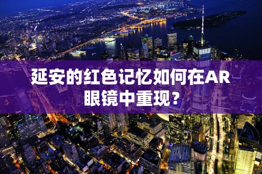 延安的红色记忆如何在AR眼镜中重现？
