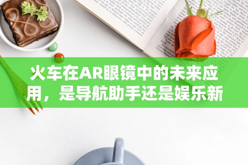 火车在AR眼镜中的未来应用，是导航助手还是娱乐新宠？