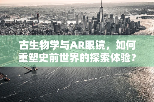 古生物学与AR眼镜，如何重塑史前世界的探索体验？