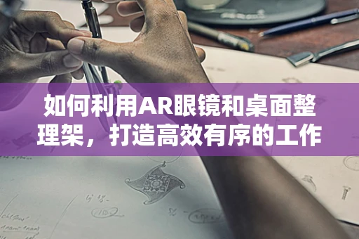 如何利用AR眼镜和桌面整理架，打造高效有序的工作环境？