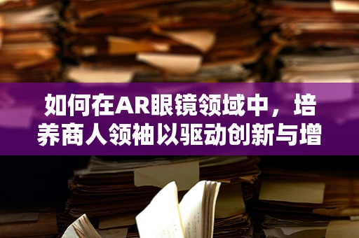 如何在AR眼镜领域中，培养商人领袖以驱动创新与增长？