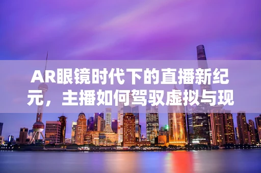 AR眼镜时代下的直播新纪元，主播如何驾驭虚拟与现实的边界？