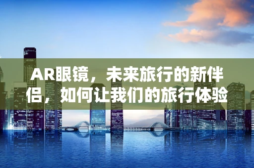 AR眼镜，未来旅行的新伴侣，如何让我们的旅行体验更加丰富多彩？