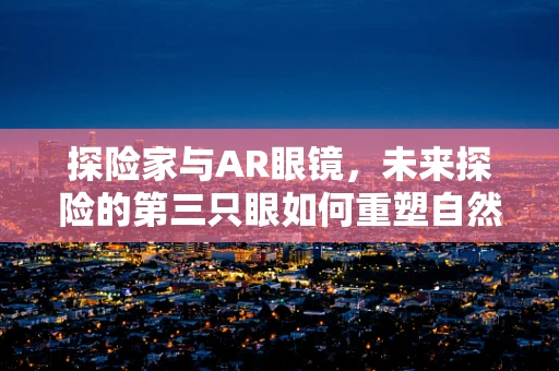 探险家与AR眼镜，未来探险的第三只眼如何重塑自然探索？