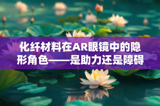 化纤材料在AR眼镜中的隐形角色——是助力还是障碍？