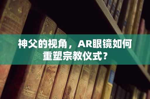 神父的视角，AR眼镜如何重塑宗教仪式？