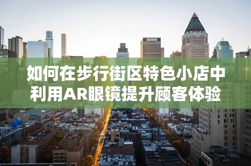如何在步行街区特色小店中利用AR眼镜提升顾客体验？
