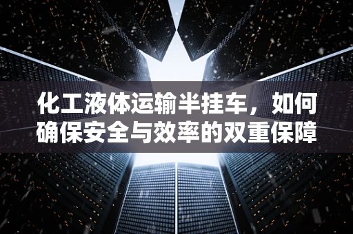 化工液体运输半挂车，如何确保安全与效率的双重保障？