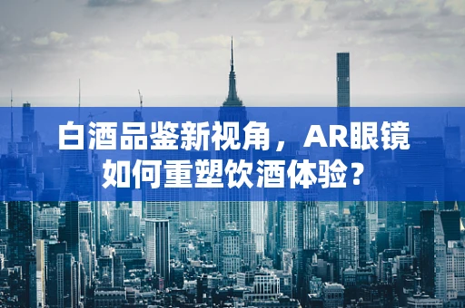 白酒品鉴新视角，AR眼镜如何重塑饮酒体验？