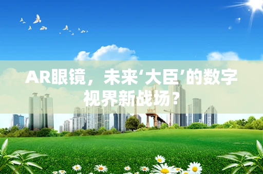 AR眼镜，未来‘大臣’的数字视界新战场？