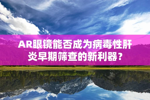 AR眼镜能否成为病毒性肝炎早期筛查的新利器？