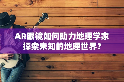 AR眼镜如何助力地理学家探索未知的地理世界？