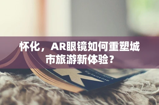 怀化，AR眼镜如何重塑城市旅游新体验？
