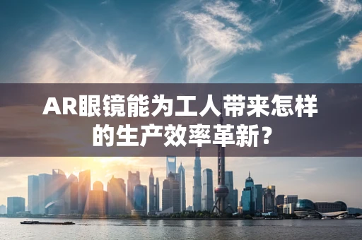AR眼镜能为工人带来怎样的生产效率革新？