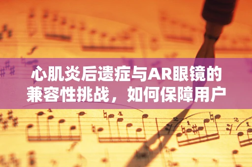 心肌炎后遗症与AR眼镜的兼容性挑战，如何保障用户的健康体验？