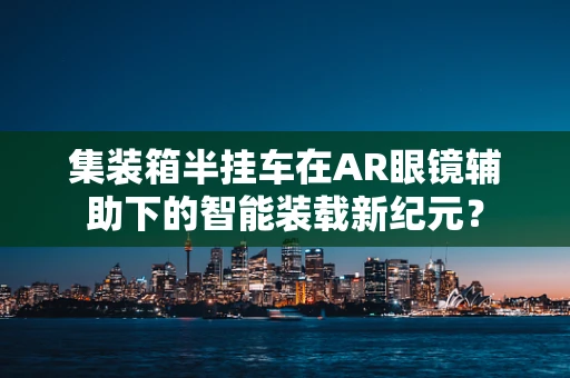 集装箱半挂车在AR眼镜辅助下的智能装载新纪元？