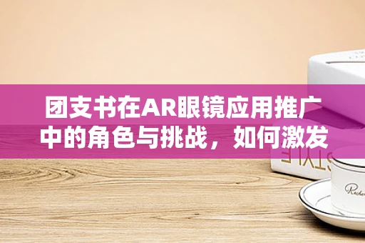 团支书在AR眼镜应用推广中的角色与挑战，如何激发团队创新力？