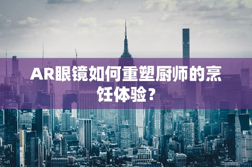 AR眼镜如何重塑厨师的烹饪体验？
