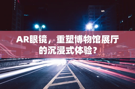 AR眼镜，重塑博物馆展厅的沉浸式体验？