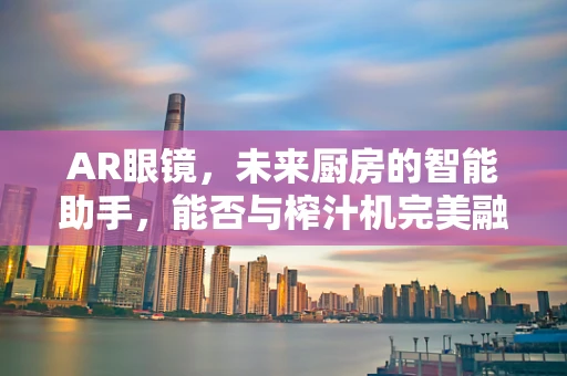 AR眼镜，未来厨房的智能助手，能否与榨汁机完美融合？
