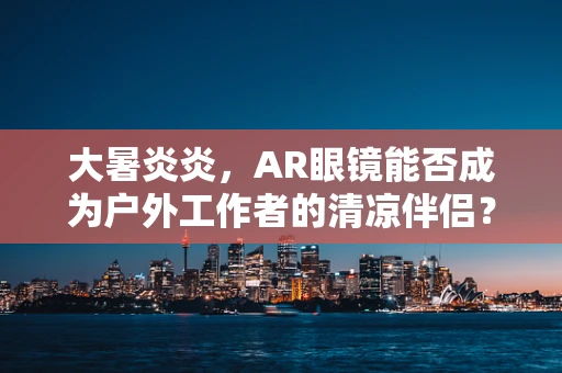大暑炎炎，AR眼镜能否成为户外工作者的清凉伴侣？