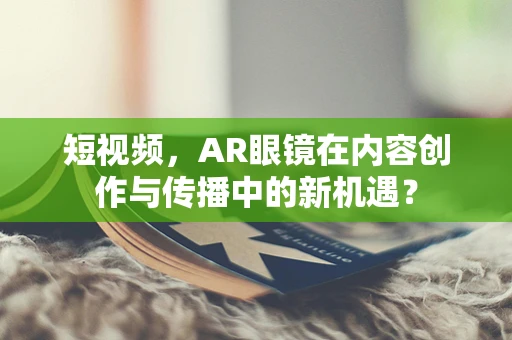 短视频，AR眼镜在内容创作与传播中的新机遇？