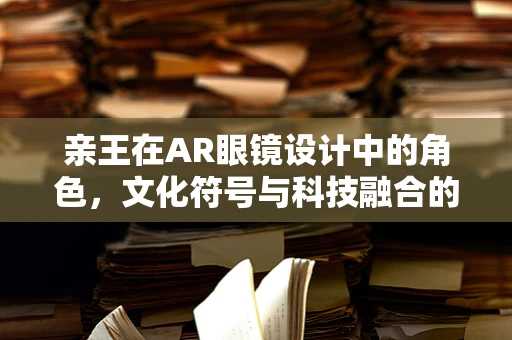 亲王在AR眼镜设计中的角色，文化符号与科技融合的桥梁？
