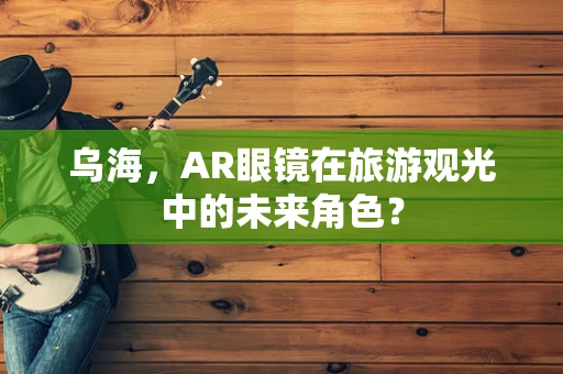 乌海，AR眼镜在旅游观光中的未来角色？