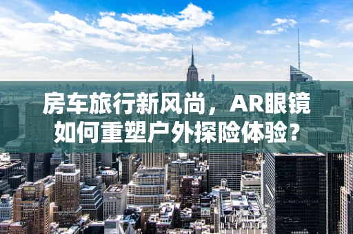 房车旅行新风尚，AR眼镜如何重塑户外探险体验？