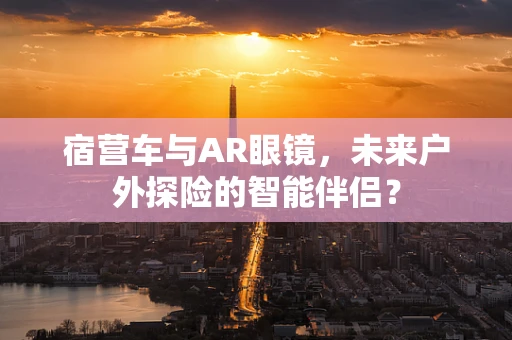 宿营车与AR眼镜，未来户外探险的智能伴侣？