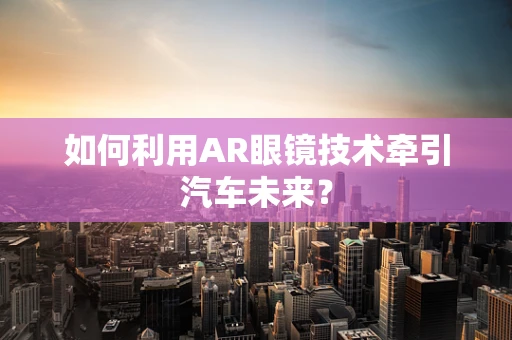 如何利用AR眼镜技术牵引汽车未来？