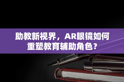 助教新视界，AR眼镜如何重塑教育辅助角色？
