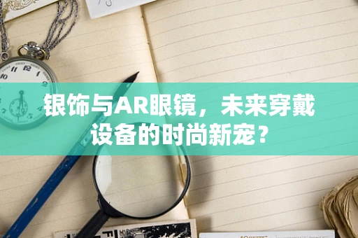 银饰与AR眼镜，未来穿戴设备的时尚新宠？