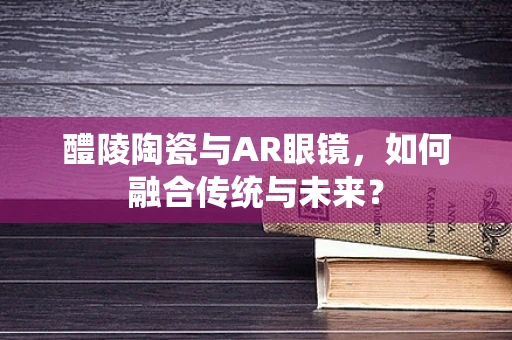 醴陵陶瓷与AR眼镜，如何融合传统与未来？
