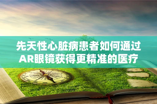 先天性心脏病患者如何通过AR眼镜获得更精准的医疗指导？