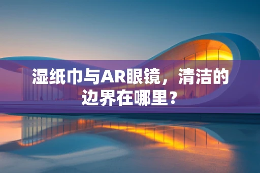 湿纸巾与AR眼镜，清洁的边界在哪里？