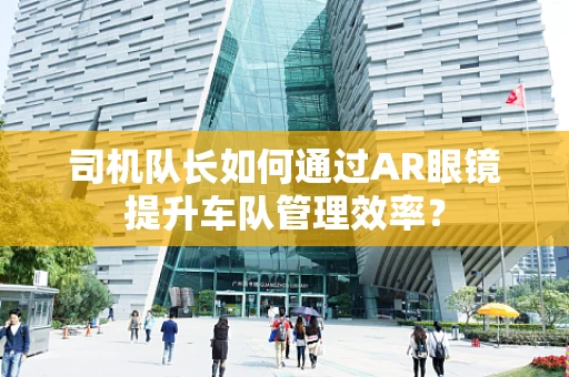 司机队长如何通过AR眼镜提升车队管理效率？