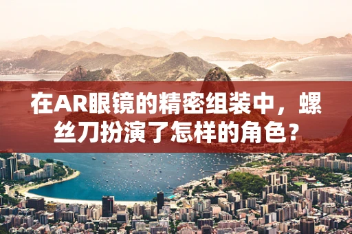 在AR眼镜的精密组装中，螺丝刀扮演了怎样的角色？