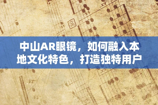 中山AR眼镜，如何融入本地文化特色，打造独特用户体验？