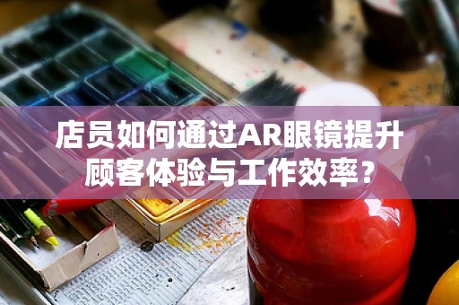 店员如何通过AR眼镜提升顾客体验与工作效率？