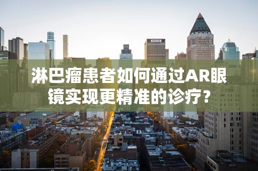 淋巴瘤患者如何通过AR眼镜实现更精准的诊疗？
