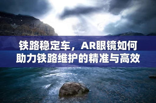 铁路稳定车，AR眼镜如何助力铁路维护的精准与高效？