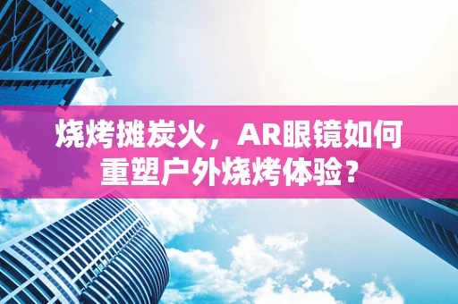 烧烤摊炭火，AR眼镜如何重塑户外烧烤体验？